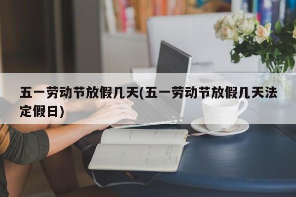 五一劳动节放假几天(五一劳动节放假几天法定假日)