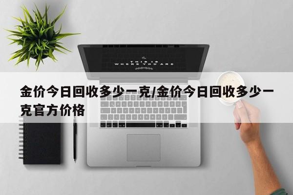 金价今日回收多少一克/金价今日回收多少一克官方价格