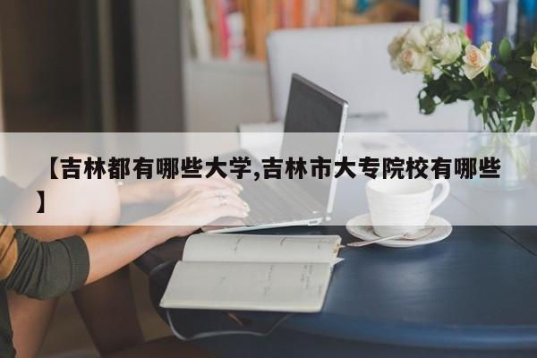 【吉林都有哪些大学,吉林市大专院校有哪些】