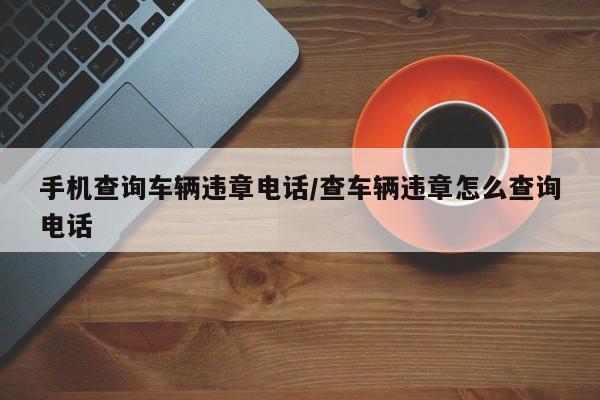 手机查询车辆违章电话/查车辆违章怎么查询电话