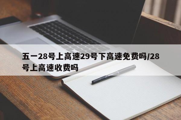 五一28号上高速29号下高速免费吗/28号上高速收费吗