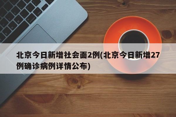 北京今日新增社会面2例(北京今日新增27例确诊病例详情公布)