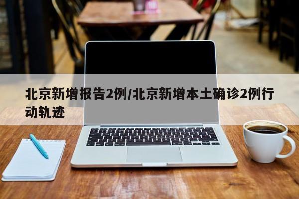 北京新增报告2例/北京新增本土确诊2例行动轨迹