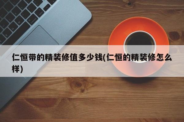 仁恒带的精装修值多少钱(仁恒的精装修怎么样)