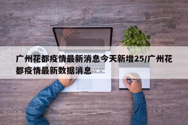 广州花都疫情最新消息今天新增25/广州花都疫情最新数据消息