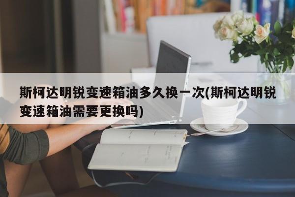 斯柯达明锐变速箱油多久换一次(斯柯达明锐变速箱油需要更换吗)