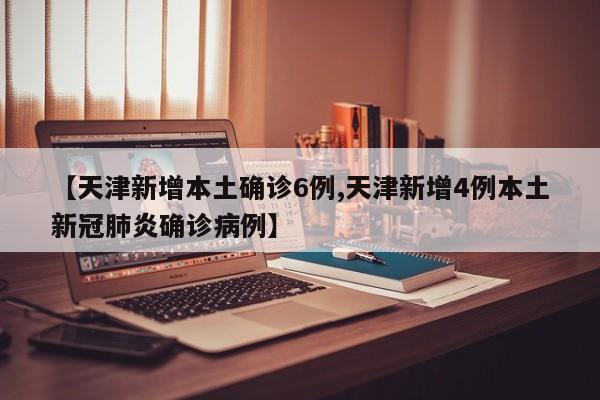 【天津新增本土确诊6例,天津新增4例本土新冠肺炎确诊病例】