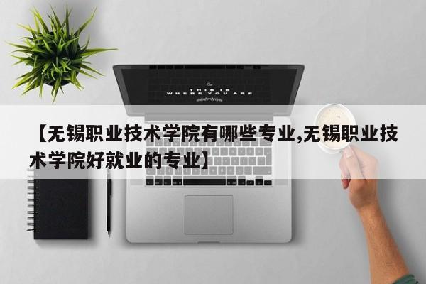 【无锡职业技术学院有哪些专业,无锡职业技术学院好就业的专业】