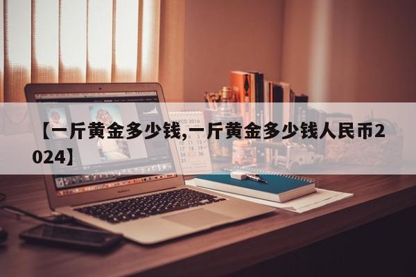 【一斤黄金多少钱,一斤黄金多少钱人民币2024】