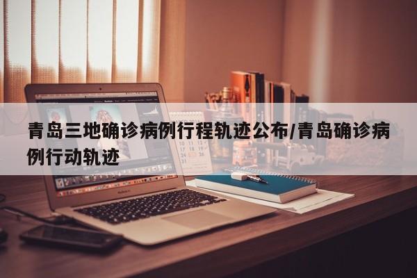 青岛三地确诊病例行程轨迹公布/青岛确诊病例行动轨迹