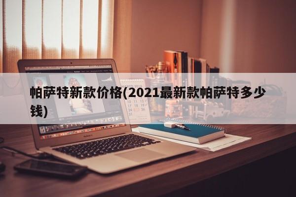 帕萨特新款价格(2021最新款帕萨特多少钱)