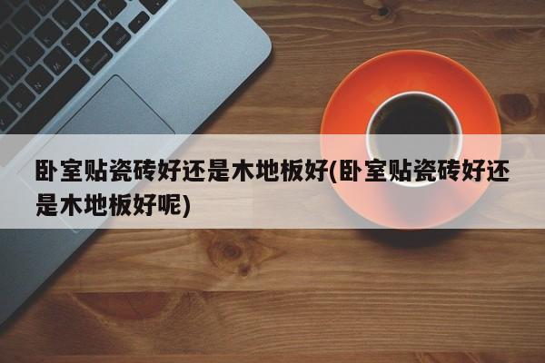卧室贴瓷砖好还是木地板好(卧室贴瓷砖好还是木地板好呢)