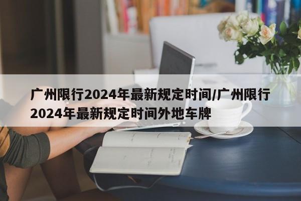 广州限行2024年最新规定时间/广州限行2024年最新规定时间外地车牌