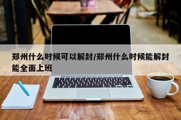 郑州什么时候可以解封/郑州什么时候能解封能全面上班