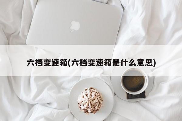 六档变速箱(六档变速箱是什么意思)