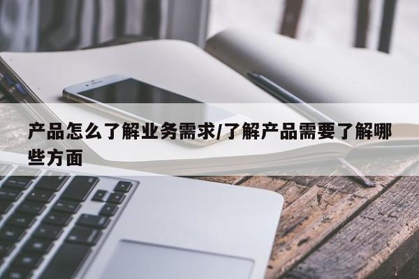 产品怎么了解业务需求/了解产品需要了解哪些方面