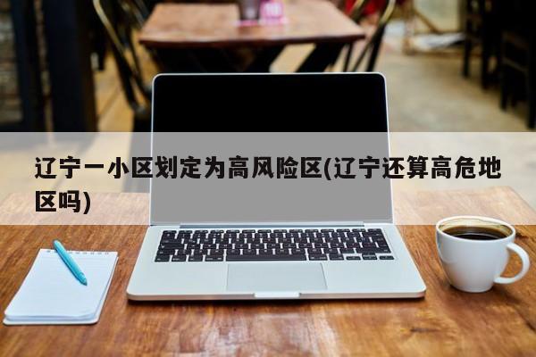 辽宁一小区划定为高风险区(辽宁还算高危地区吗)