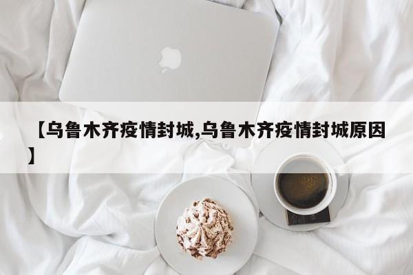 【乌鲁木齐疫情封城,乌鲁木齐疫情封城原因】