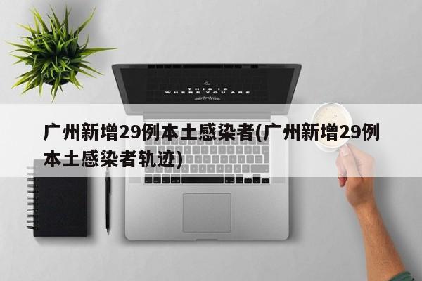 广州新增29例本土感染者(广州新增29例本土感染者轨迹)