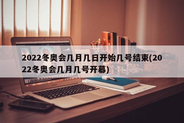 2022冬奥会几月几日开始几号结束(2022冬奥会几月几号开幕)