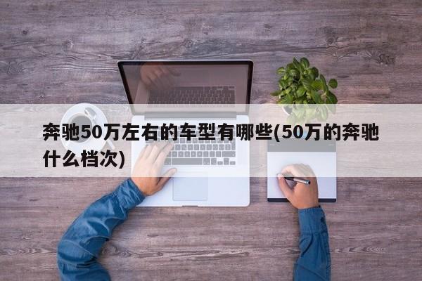 奔驰50万左右的车型有哪些(50万的奔驰什么档次)