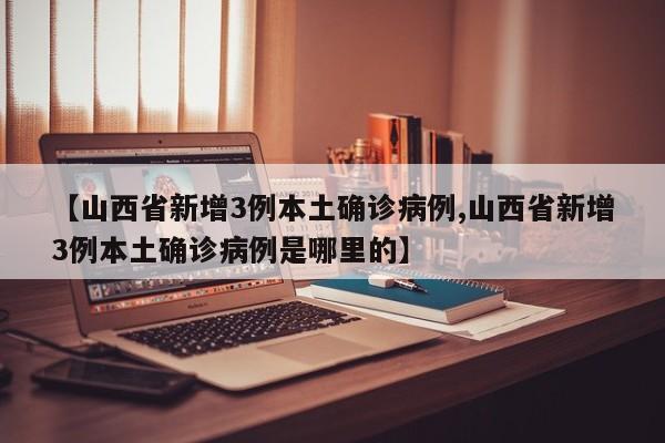 【山西省新增3例本土确诊病例,山西省新增3例本土确诊病例是哪里的】