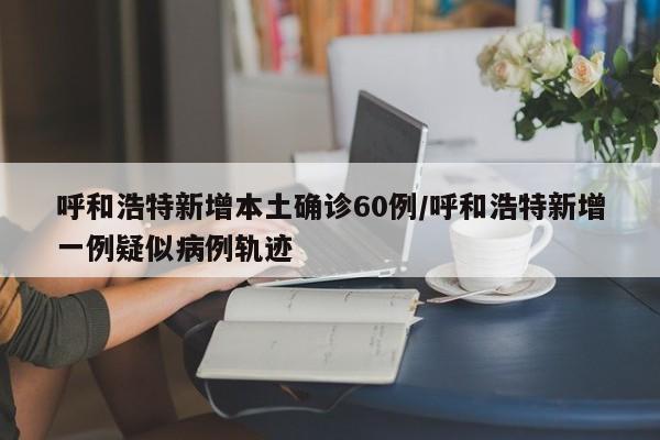 呼和浩特新增本土确诊60例/呼和浩特新增一例疑似病例轨迹