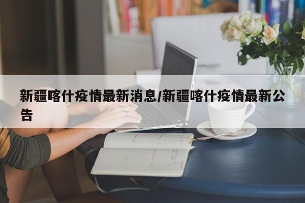 新疆喀什疫情最新消息/新疆喀什疫情最新公告