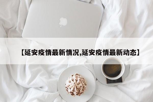 【延安疫情最新情况,延安疫情最新动态】