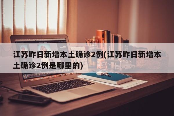 江苏昨日新增本土确诊2例(江苏昨日新增本土确诊2例是哪里的)