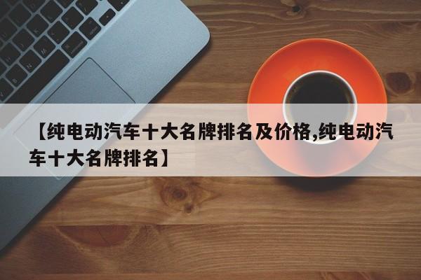 【纯电动汽车十大名牌排名及价格,纯电动汽车十大名牌排名】