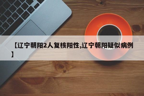 【辽宁朝阳2人复核阳性,辽宁朝阳疑似病例】