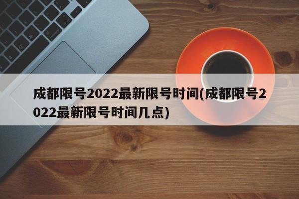 成都限号2022最新限号时间(成都限号2022最新限号时间几点)