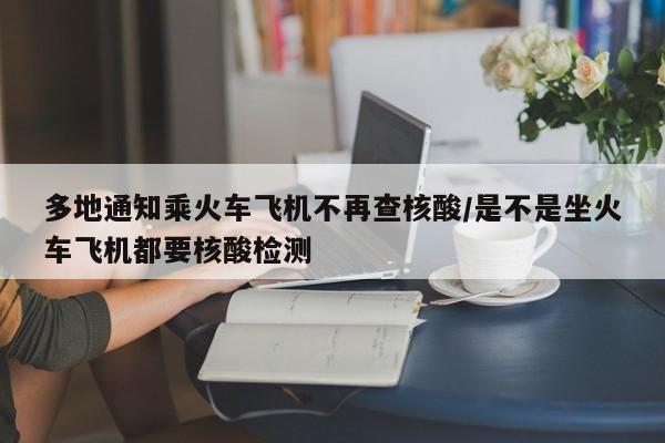 多地通知乘火车飞机不再查核酸/是不是坐火车飞机都要核酸检测