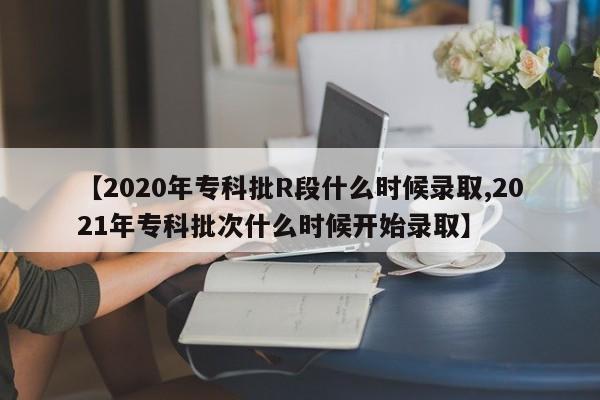 【2020年专科批R段什么时候录取,2021年专科批次什么时候开始录取】