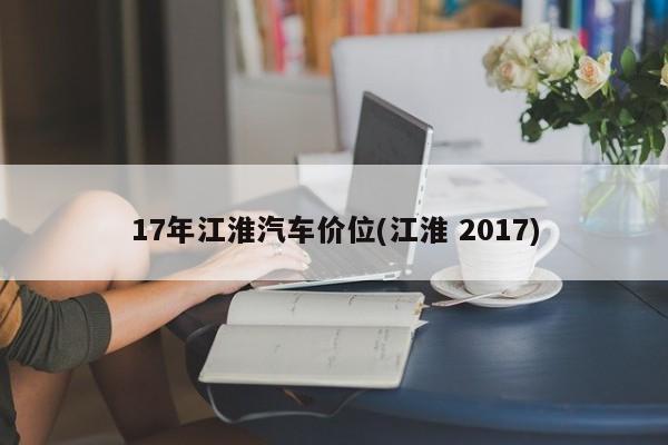 17年江淮汽车价位(江淮 2017)