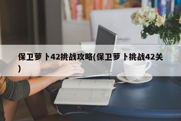 保卫萝卜42挑战攻略(保卫萝卜挑战42关)