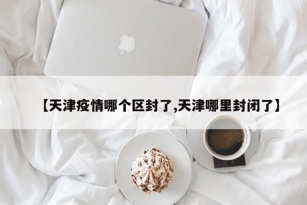 【天津疫情哪个区封了,天津哪里封闭了】