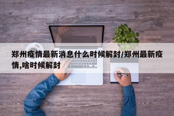 郑州疫情最新消息什么时候解封/郑州最新疫情,啥时候解封