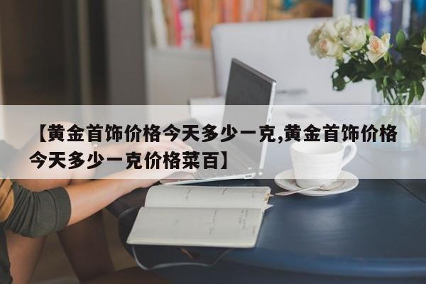 【黄金首饰价格今天多少一克,黄金首饰价格今天多少一克价格菜百】