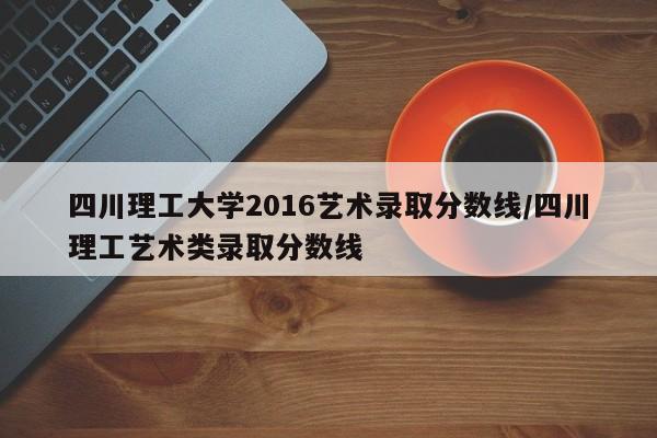 四川理工大学2016艺术录取分数线/四川理工艺术类录取分数线