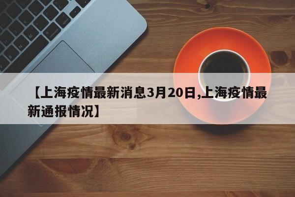 【上海疫情最新消息3月20日,上海疫情最新通报情况】