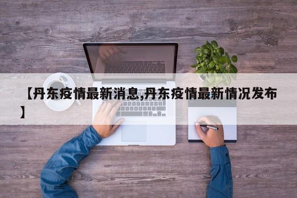 【丹东疫情最新消息,丹东疫情最新情况发布】