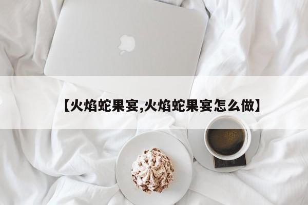 【火焰蛇果宴,火焰蛇果宴怎么做】