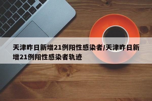 天津昨日新增21例阳性感染者/天津昨日新增21例阳性感染者轨迹