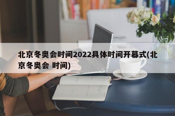 北京冬奥会时间2022具体时间开幕式(北京冬奥会 时间)