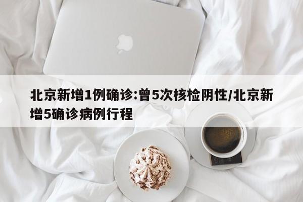 北京新增1例确诊:曾5次核检阴性/北京新增5确诊病例行程