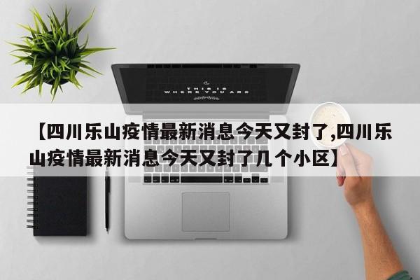 【四川乐山疫情最新消息今天又封了,四川乐山疫情最新消息今天又封了几个小区】