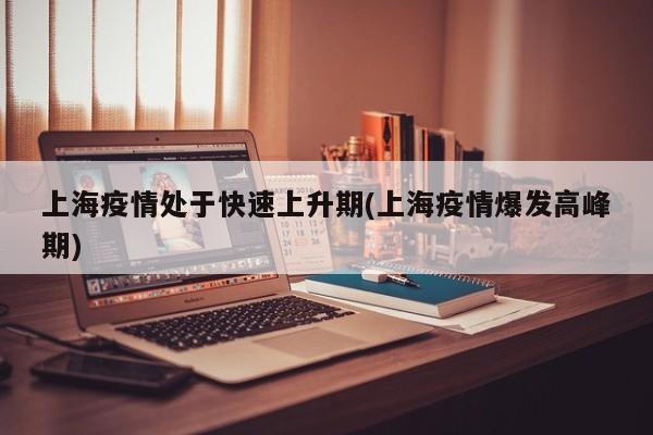 上海疫情处于快速上升期(上海疫情爆发高峰期)