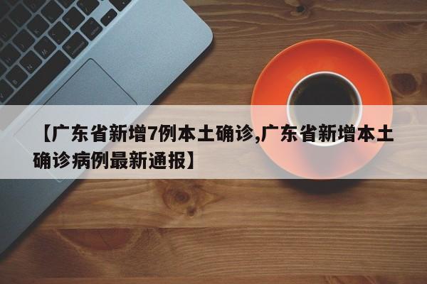 【广东省新增7例本土确诊,广东省新增本土确诊病例最新通报】